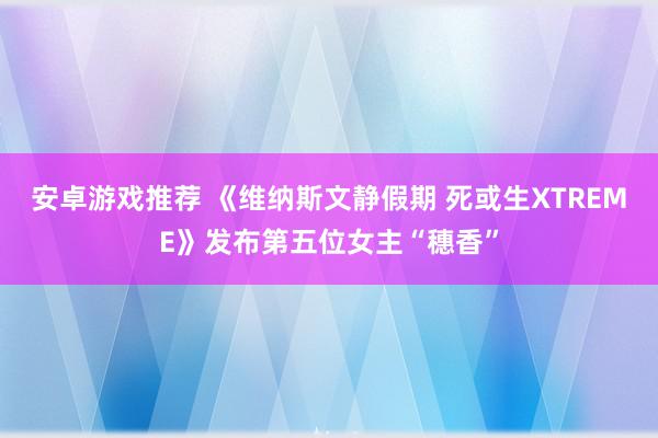 安卓游戏推荐 《维纳斯文静假期 死或生XTREME》发布第五位女主“穗香”