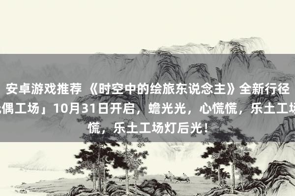 安卓游戏推荐 《时空中的绘旅东说念主》全新行径「心慌玩偶工场」10月31日开启，蟾光光，心慌慌，乐土工场灯后光！