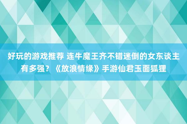 好玩的游戏推荐 连牛魔王齐不错迷倒的女东谈主有多强？《放浪情缘》手游仙君玉面狐狸