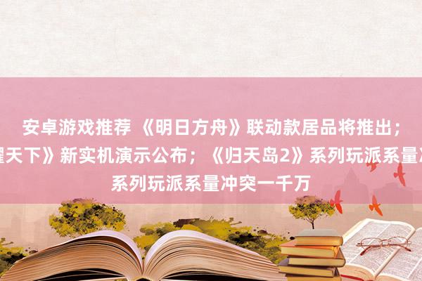 安卓游戏推荐 《明日方舟》联动款居品将推出；《王者荣耀天下》新实机演示公布；《归天岛2》系列玩派系量冲突一千万