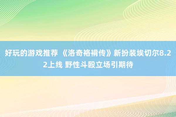 好玩的游戏推荐 《洛奇袼褙传》新扮装埃切尔8.22上线 野性斗殴立场引期待