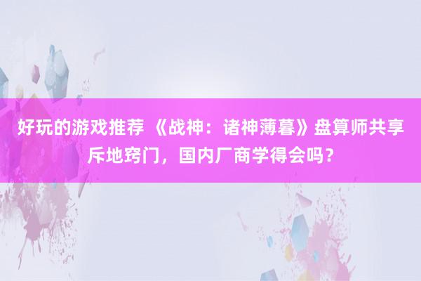 好玩的游戏推荐 《战神：诸神薄暮》盘算师共享斥地窍门，国内厂商学得会吗？