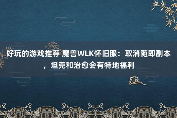 好玩的游戏推荐 魔兽WLK怀旧服：取消随即副本，坦克和治愈会有特地福利