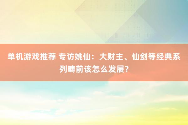 单机游戏推荐 专访姚仙：大财主、仙剑等经典系列畴前该怎么发展？