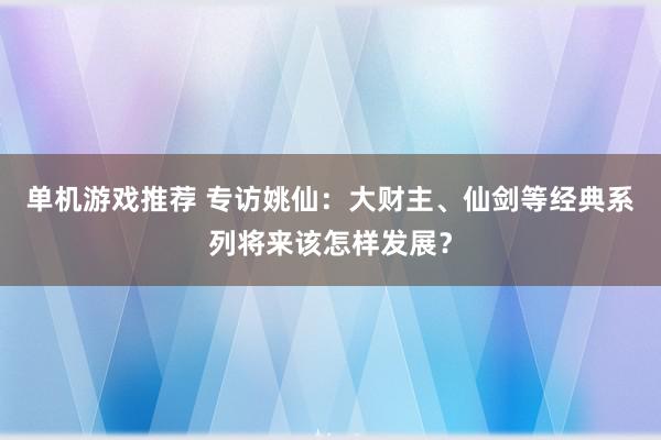 单机游戏推荐 专访姚仙：大财主、仙剑等经典系列将来该怎样发展？