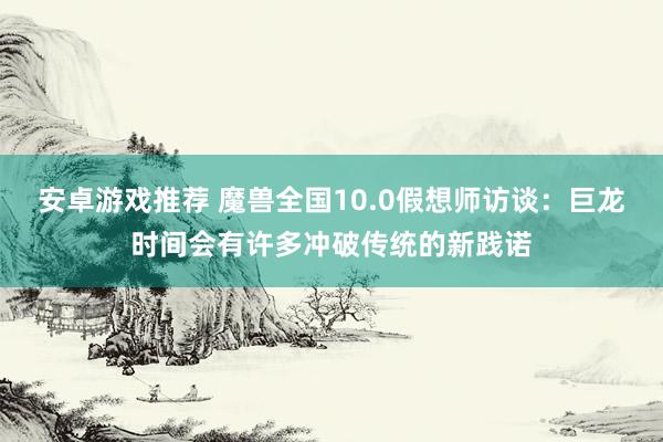 安卓游戏推荐 魔兽全国10.0假想师访谈：巨龙时间会有许多冲破传统的新践诺