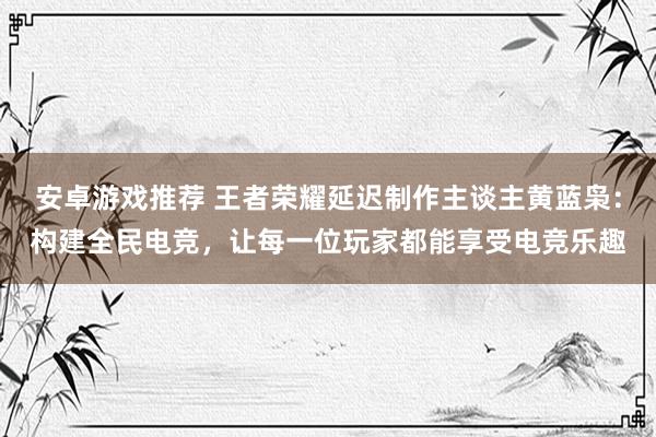 安卓游戏推荐 王者荣耀延迟制作主谈主黄蓝枭：构建全民电竞，让每一位玩家都能享受电竞乐趣