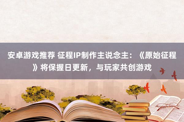 安卓游戏推荐 征程IP制作主说念主：《原始征程》将保握日更新，与玩家共创游戏