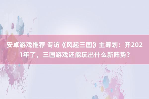 安卓游戏推荐 专访《风起三国》主筹划：齐2021年了，三国游戏还能玩出什么新阵势？