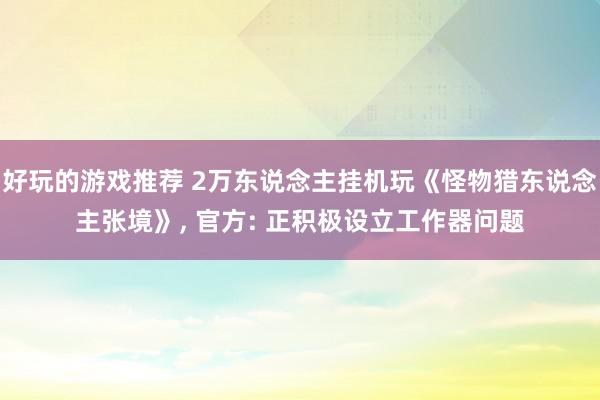 好玩的游戏推荐 2万东说念主挂机玩《怪物猎东说念主张境》, 官方: 正积极设立工作器问题