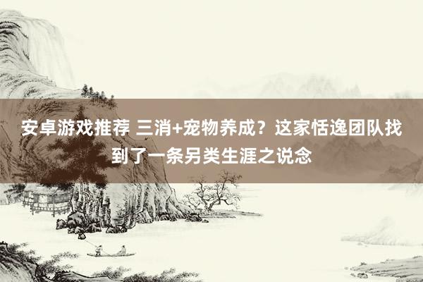 安卓游戏推荐 三消+宠物养成？这家恬逸团队找到了一条另类生涯之说念