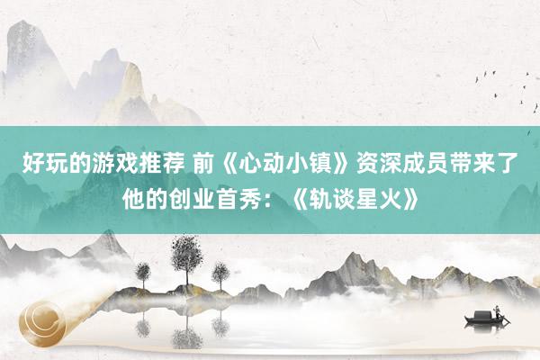 好玩的游戏推荐 前《心动小镇》资深成员带来了他的创业首秀：《轨谈星火》