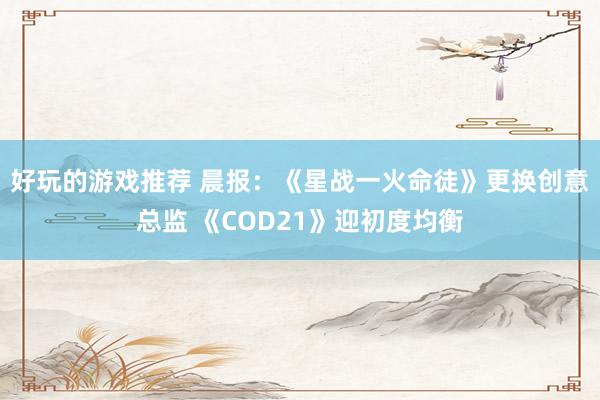 好玩的游戏推荐 晨报：《星战一火命徒》更换创意总监 《COD21》迎初度均衡