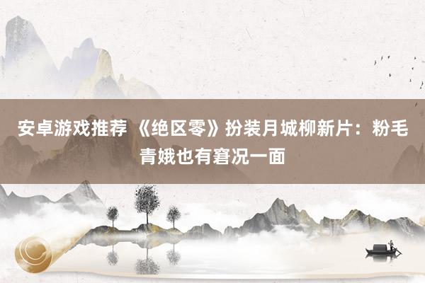 安卓游戏推荐 《绝区零》扮装月城柳新片：粉毛青娥也有窘况一面