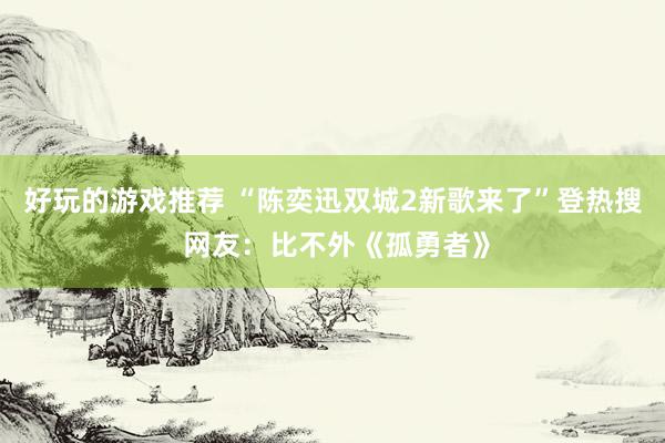 好玩的游戏推荐 “陈奕迅双城2新歌来了”登热搜 网友：比不外《孤勇者》