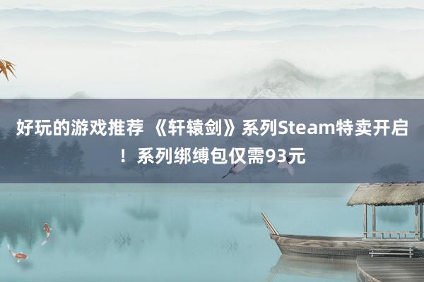 好玩的游戏推荐 《轩辕剑》系列Steam特卖开启！系列绑缚包仅需93元