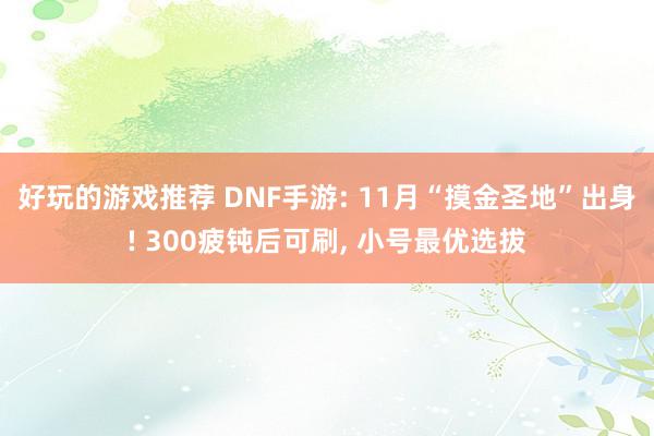 好玩的游戏推荐 DNF手游: 11月“摸金圣地”出身! 300疲钝后可刷, 小号最优选拔