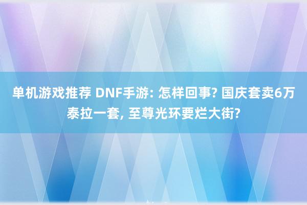 单机游戏推荐 DNF手游: 怎样回事? 国庆套卖6万泰拉一套, 至尊光环要烂大街?