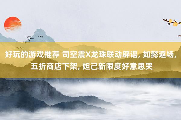 好玩的游戏推荐 司空震X龙珠联动辟谣, 如懿返场, 五折商店下架, 妲己新限度好意思哭