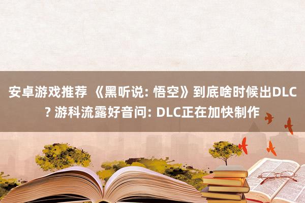 安卓游戏推荐 《黑听说: 悟空》到底啥时候出DLC? 游科流露好音问: DLC正在加快制作