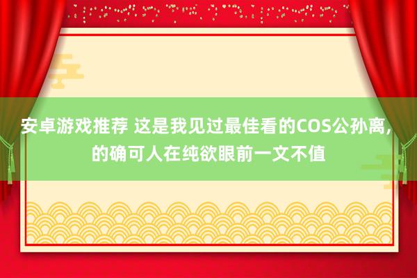 安卓游戏推荐 这是我见过最佳看的COS公孙离, 的确可人在纯欲眼前一文不值