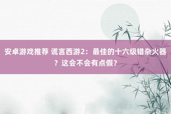 安卓游戏推荐 谎言西游2：最佳的十六级错杂火器？这会不会有点假？