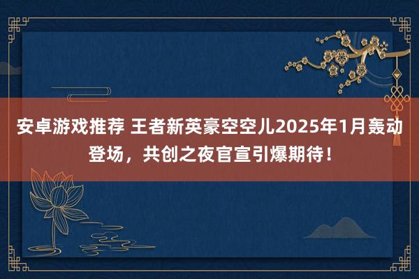 安卓游戏推荐 王者新英豪空空儿2025年1月轰动登场，共创之夜官宣引爆期待！