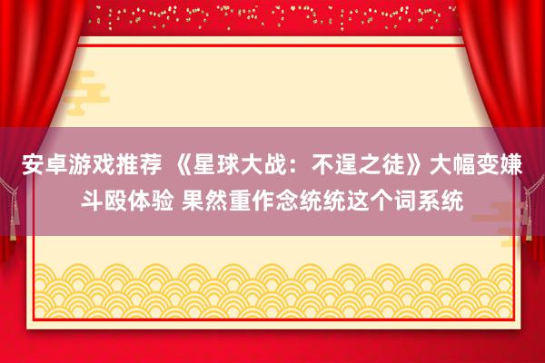 安卓游戏推荐 《星球大战：不逞之徒》大幅变嫌斗殴体验 果然重作念统统这个词系统