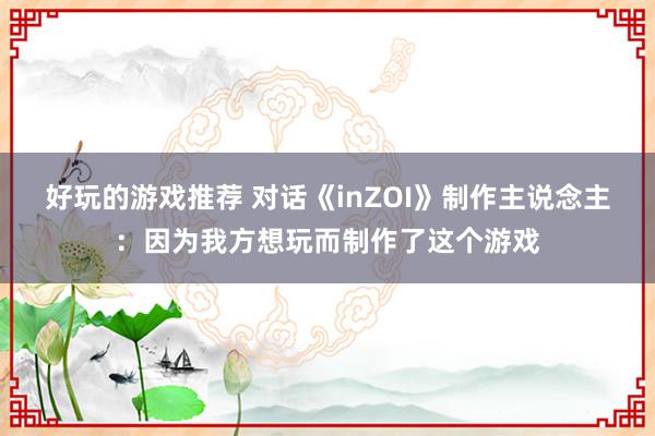 好玩的游戏推荐 对话《inZOI》制作主说念主：因为我方想玩而制作了这个游戏