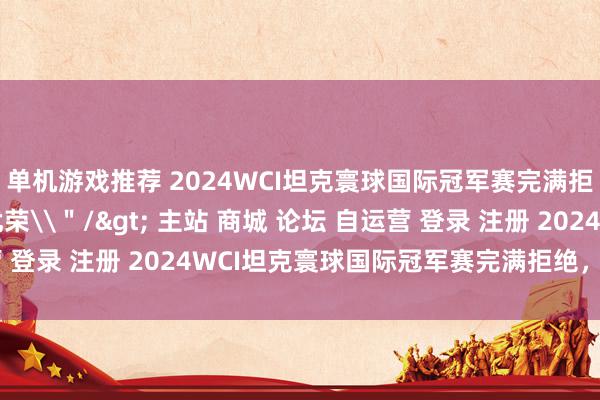 单机游戏推荐 2024WCI坦克寰球国际冠军赛完满拒绝，中国战队虽死犹荣\＂/> 主站 商城 论坛 自运营 登录 注册 2024WCI坦克寰球国际冠军赛完满拒绝，中国战...