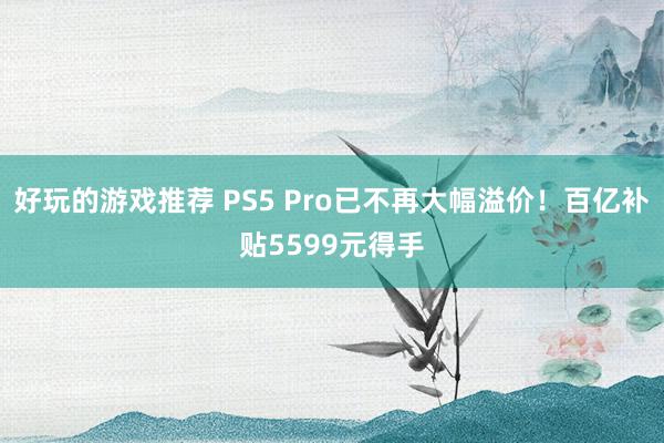 好玩的游戏推荐 PS5 Pro已不再大幅溢价！百亿补贴5599元得手