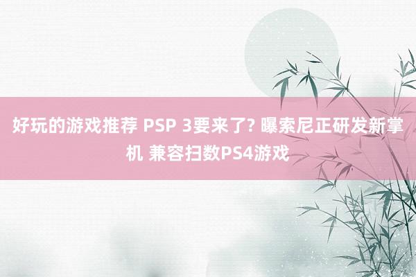 好玩的游戏推荐 PSP 3要来了? 曝索尼正研发新掌机 兼容扫数PS4游戏