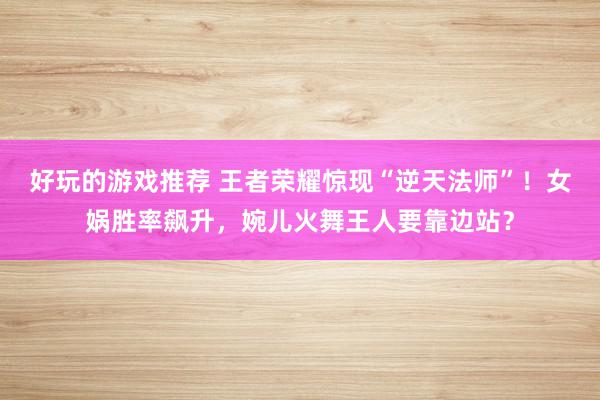 好玩的游戏推荐 王者荣耀惊现“逆天法师”！女娲胜率飙升，婉儿火舞王人要靠边站？