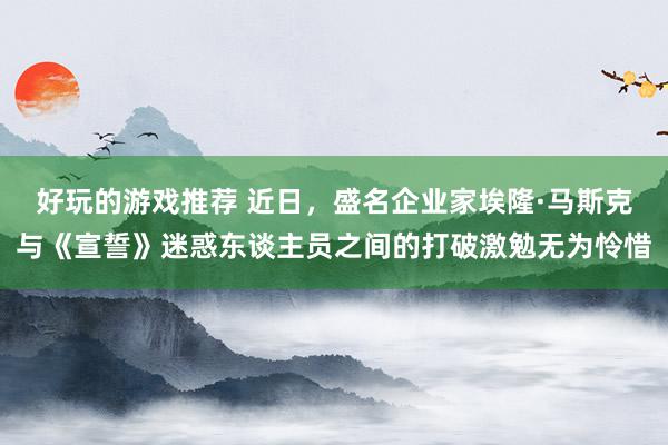 好玩的游戏推荐 近日，盛名企业家埃隆·马斯克与《宣誓》迷惑东谈主员之间的打破激勉无为怜惜