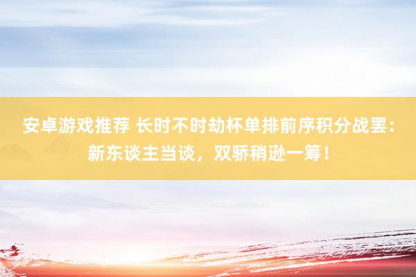 安卓游戏推荐 长时不时劫杯单排前序积分战罢：新东谈主当谈，双骄稍逊一筹！