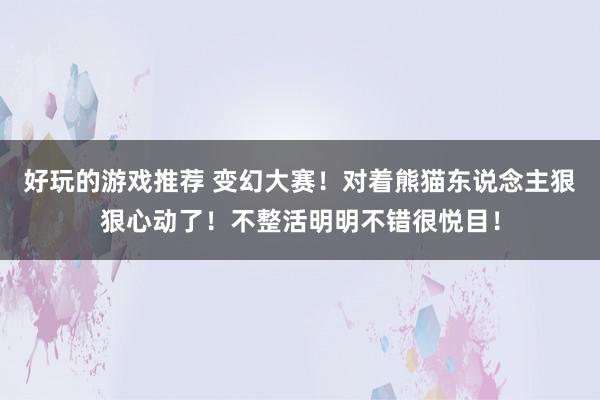 好玩的游戏推荐 变幻大赛！对着熊猫东说念主狠狠心动了！不整活明明不错很悦目！