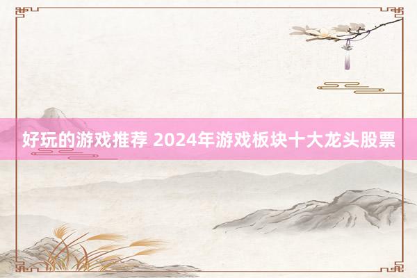 好玩的游戏推荐 2024年游戏板块十大龙头股票