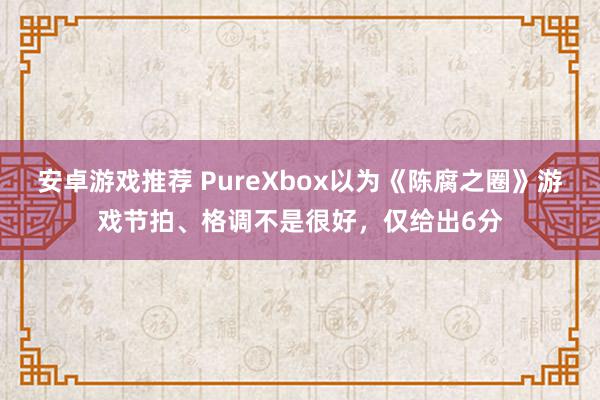 安卓游戏推荐 PureXbox以为《陈腐之圈》游戏节拍、格调不是很好，仅给出6分