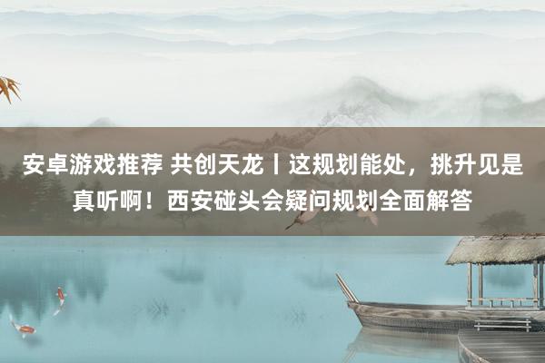 安卓游戏推荐 共创天龙丨这规划能处，挑升见是真听啊！西安碰头会疑问规划全面解答