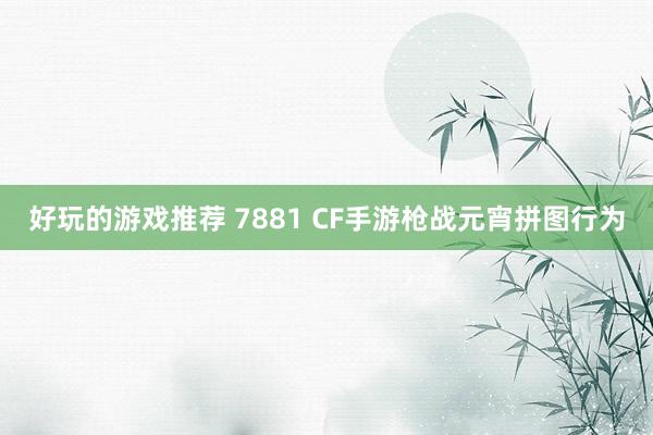 好玩的游戏推荐 7881 CF手游枪战元宵拼图行为