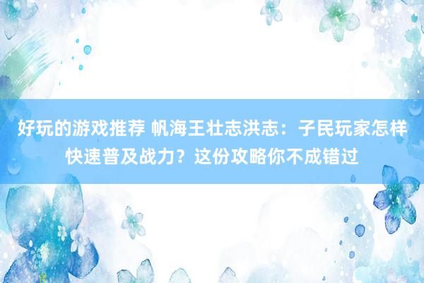 好玩的游戏推荐 帆海王壮志洪志：子民玩家怎样快速普及战力？这份攻略你不成错过