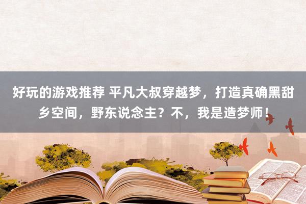 好玩的游戏推荐 平凡大叔穿越梦，打造真确黑甜乡空间，野东说念主？不，我是造梦师！