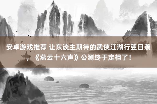 安卓游戏推荐 让东谈主期待的武侠江湖行翌日袭，《燕云十六声》公测终于定档了！