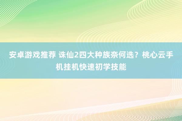 安卓游戏推荐 诛仙2四大种族奈何选？桃心云手机挂机快速初学技能