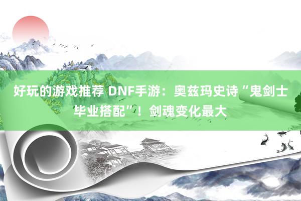 好玩的游戏推荐 DNF手游：奥兹玛史诗“鬼剑士毕业搭配”！剑魂变化最大