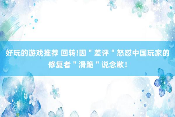 好玩的游戏推荐 回转!因＂差评＂怒怼中国玩家的修复者＂滑跪＂说念歉！