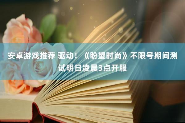 安卓游戏推荐 驱动！《盼望时尚》不限号期间测试明日凌晨3点开服