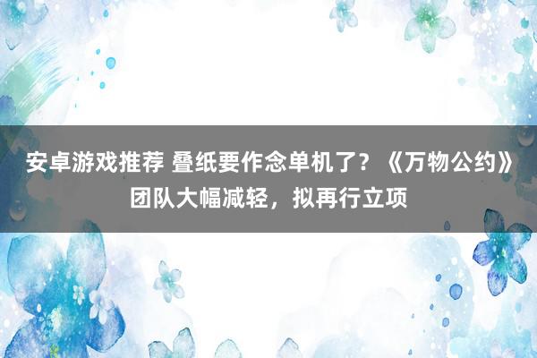 安卓游戏推荐 叠纸要作念单机了？《万物公约》团队大幅减轻，拟再行立项