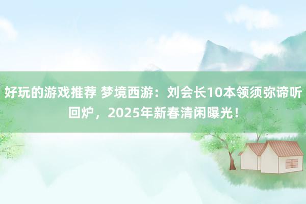 好玩的游戏推荐 梦境西游：刘会长10本领须弥谛听回炉，2025年新春清闲曝光！