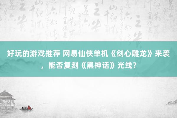 好玩的游戏推荐 网易仙侠单机《剑心雕龙》来袭，能否复刻《黑神话》光线？